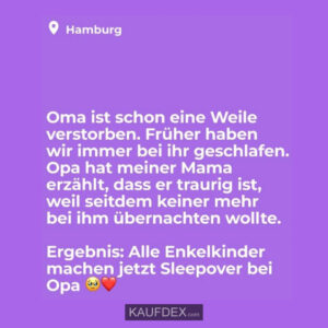 Oma ist schon eine Weile verstorben. Früher haben wir immer bei ihr geschlafen. Opa hat meiner Mama erzählt, dass er traurig ist, weil seitdem keiner mehr bei ihm übernachten wollte. Ergebnis: Alle Enkelkinder machen jetzt Sleepover bei Opa.