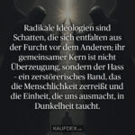 Radikale Ideologien sind Schatten, die sich entfalten aus der Furcht vor dem Anderen; ihr gemeinsamer Kern ist nicht Überzeugung, sondern der Hass – ein zerstörerisches Band, das die Menschlichkeit zerreißt und die Einheit, die uns ausmacht, in Dunkelheit taucht.