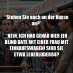 “Stehen Sie auch an der Kasse an?” “NEIN, ICH HAB GENAU HIER EIN BLIND DATE MIT EINER FRAU MIT EINKAUFSWAGEN! SIND SIE ETWA LEDERLUDER84?