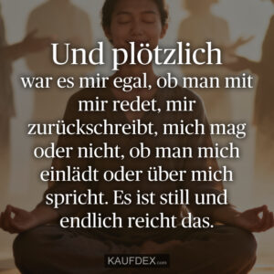 Und plötzlich war es mir egal, ob man mit mir redet, mir zurückschreibt, mich mag oder nicht, ob man mich einlädt oder über mich spricht. Es ist still und endlich reicht das.