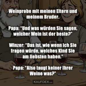 Weinprobe mit meinen Eltern und meinem Bruder. Papa: “Und was würden Sie sagen, welcher Wein ist der beste?” Winzer: “Das ist, wie wenn ich Sie fragen würde, welches Kind Sie am liebsten haben.” Papa: “Also taugt keiner Ihrer Weine was?”