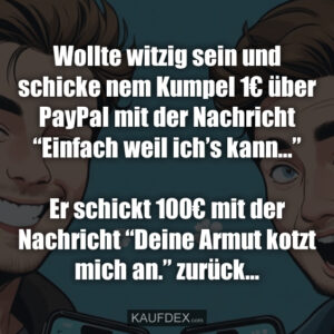 Wollte witzig sein und schicke nem Kumpel 1€ über PayPal mit der Nachricht “Einfach weil ich’s kann...” Er schickt 100€ mit der Nachricht “Deine Armut kotzt mich an.” zurück...
