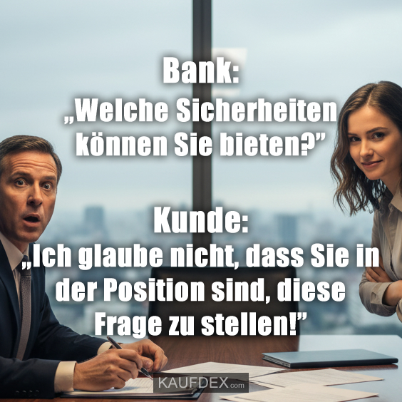 Bank: „Welche Sicherheiten können Sie bieten?” Kunde: „Ich glaube nicht, dass Sie in der Position sind, diese Frage zu stellen!”
