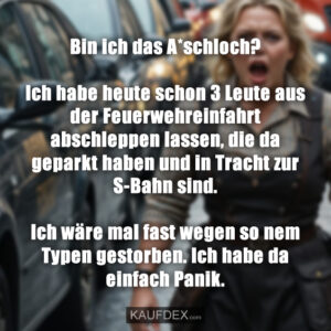 Bin ich das A*schloch? Ich habe heute schon 3 Leute aus der Feuerwehreinfahrt abschleppen lassen, die da geparkt haben und in Tracht zur S-Bahn sind. Ich wäre mal fast wegen so nem Typen gestorben. Ich habe da einfach Panik.