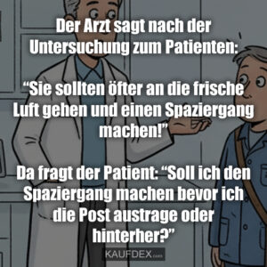 Der Arzt sagt nach der Untersuchung zum Patienten: “Sie sollten öfter an die frische Luft gehen und einen Spaziergang machen!” Da fragt der Patient: “Soll ich den Spaziergang machen bevor ich die Post austrage oder hinterher?”