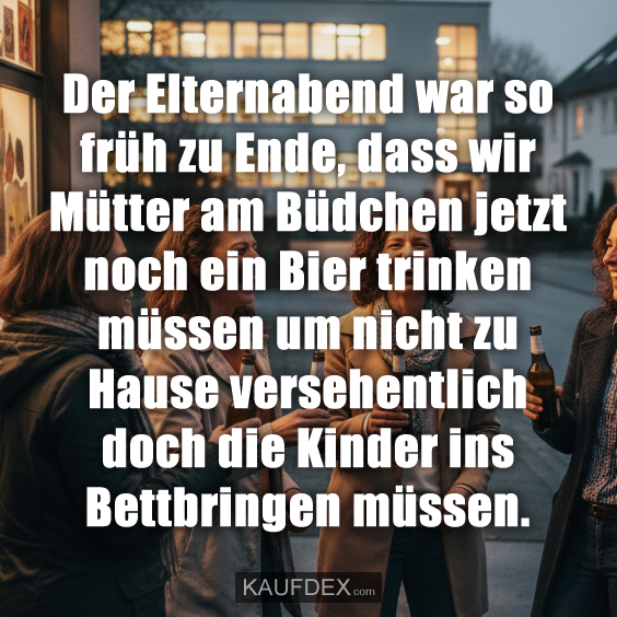Der Elternabend war so früh zu Ende, dass wir Mütter am Büdchen jetzt noch ein Bier trinken müssen um nicht zu Hause versehentlich doch die Kinder ins Bettbringen müssen.