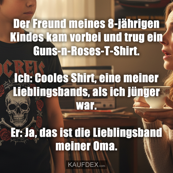 Der Freund meines 8-jährigen Kindes kam vorbei und trug ein Guns-n-Roses-T-Shirt. Ich: Cooles Shirt, eine meiner Lieblingsbands, als ich jünger war. Er: Ja, das ist die Lieblingsband meiner Oma.