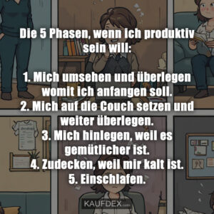 Die 5 Phasen, wenn ich produktiv sein will: 1. Mich umsehen und überlegen womit ich anfangen soll. 2. Mich auf die Couch setzen und weiter überlegen. 3. Mich hinlegen, weil es gemütlicher ist. 4. Zudecken, weil mir kalt ist. 5. Einschlafen.