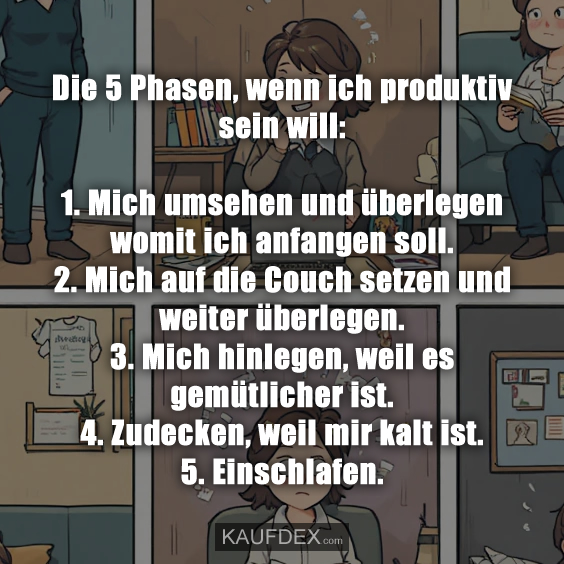 Die 5 Phasen, wenn ich produktiv sein will: 1. Mich umsehen und überlegen womit ich anfangen soll. 2. Mich auf die Couch setzen und weiter überlegen. 3. Mich hinlegen, weil es gemütlicher ist. 4. Zudecken, weil mir kalt ist. 5. Einschlafen.