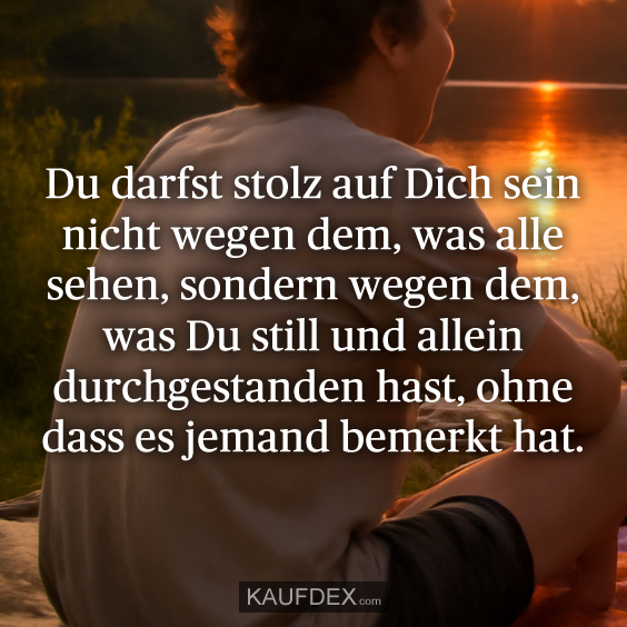 Du darfst stolz auf Dich sein nicht wegen dem, was alle sehen, sondern wegen dem, was Du still und allein durchgestanden hast, ohne dass es jemand bemerkt hat.