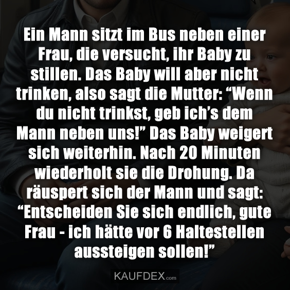 Ein Mann sitzt im Bus neben einer Frau, die versucht, ihr Baby zu stillen. Das Baby will aber nicht trinken, also sagt die Mutter: “Wenn du nicht trinkst, geb ich’s dem Mann neben uns!” Das Baby weigert sich weiterhin. Nach 20 Minuten wiederholt sie die Drohung. Da räuspert sich der Mann und sagt: “Entscheiden Sie sich endlich, gute Frau - ich hätte vor 6 Haltestellen aussteigen sollen!”