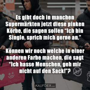 Es gibt doch in manchen Supermärkten jetzt diese pinken Körbe, die sagen sollen “Ich bin Single, sprich mich gerne an.” Können wir noch welche in einer anderen Farbe machen, die sagt “Ich hasse Menschen, geh mir nicht auf den Sack!”?