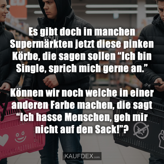 Es gibt doch in manchen Supermärkten jetzt diese pinken Körbe, die sagen sollen “Ich bin Single, sprich mich gerne an.” Können wir noch welche in einer anderen Farbe machen, die sagt “Ich hasse Menschen, geh mir nicht auf den Sack!”?