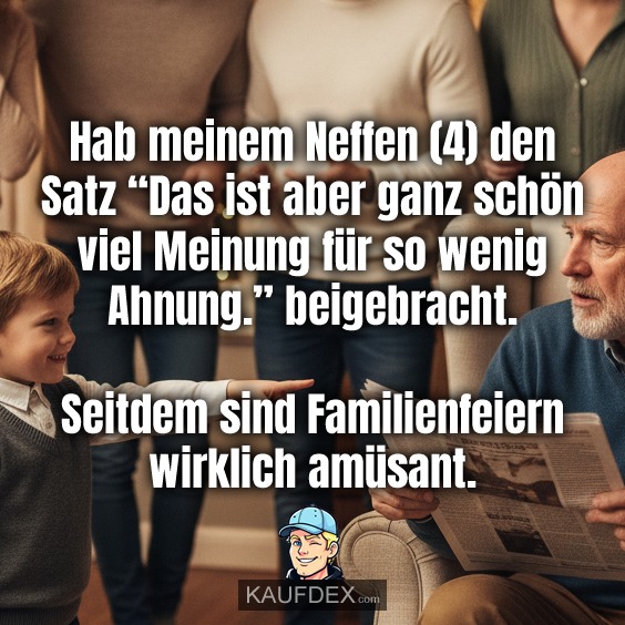 Hab meinem Neffen (4) den Satz “Das ist aber ganz schön viel Meinung für so wenig Ahnung.” beigebracht. Seitdem sind Familienfeiern wirklich amüsant.