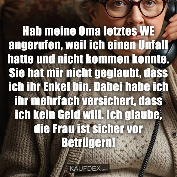 Hab meine Oma letztes WE angerufen, weil ich einen Unfall hatte und nicht kommen konnte. Sie hat mir nicht geglaubt, dass ich ihr Enkel bin. Dabei habe ich ihr mehrfach versichert, dass ich kein Geld will. Ich glaube, die Frau ist sicher vor Betrügern!