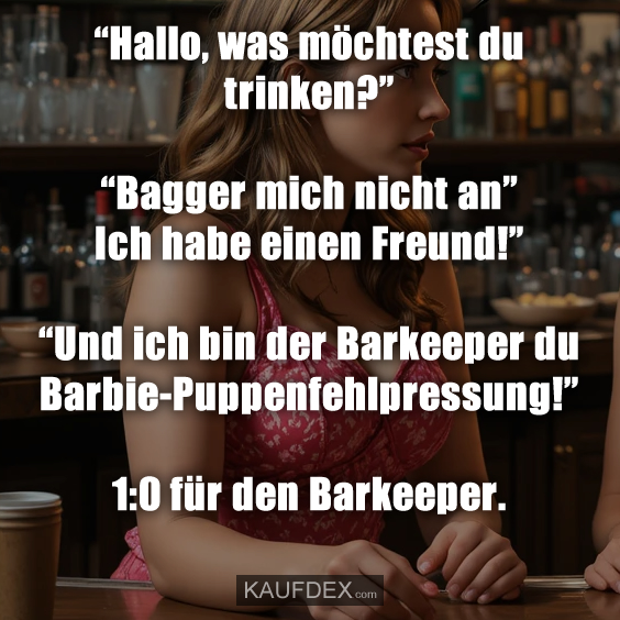 “Hallo, was möchtest du trinken?” “Bagger mich nicht an” Ich habe einen Freund!” “Und ich bin der Barkeeper du Barbie-Puppenfehlpressung!” 1:0 für den Barkeeper.