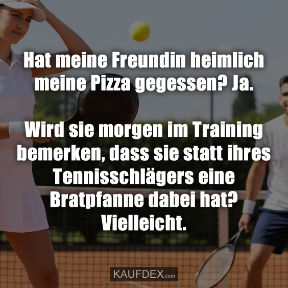 Hat meine Freundin heimlich meine Pizza gegessen? Ja. Wird sie morgen im Training bemerken, dass sie statt ihres Tennisschlägers eine Bratpfanne dabei hat? Vielleicht.