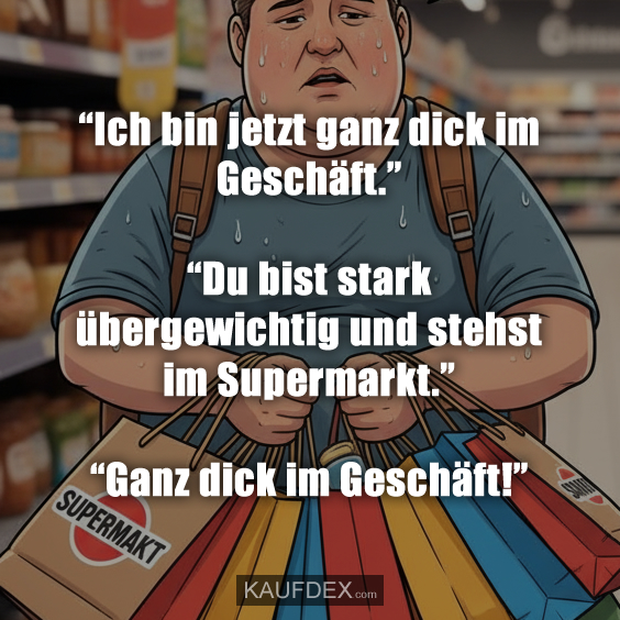 “Ich bin jetzt ganz dick im Geschäft.” “Du bist stark übergewichtig und stehst im Supermarkt.” “Ganz dick im Geschäft!”