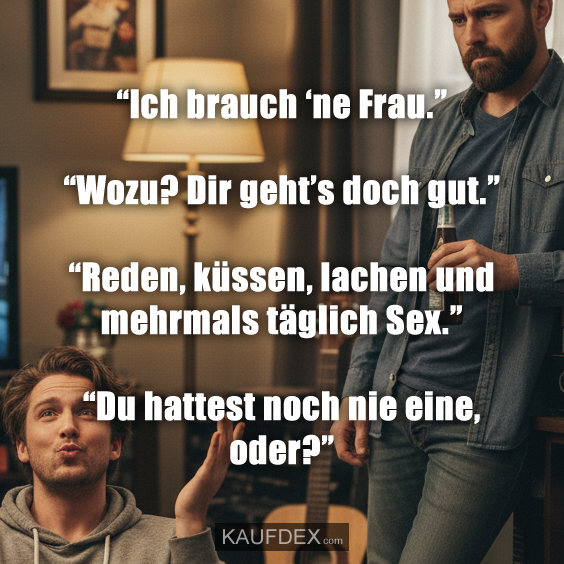 “Ich brauch ‘ne Frau.” “Wozu? Dir geht’s doch gut.” “Reden, küssen, lachen und mehrmals täglich Sex.” “Du hattest noch nie eine, oder?”
