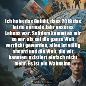 Ich habe das Gefühl, dass 2019 das letzte normale Jahr unseres Lebens war. Seitdem kommt es mir so vor, als sei die ganze Welt verrückt geworden, alles ist völlig absurd und die Welt, die wir kannten, existiert einfach nicht mehr. Es ist ein Wahnsinn.