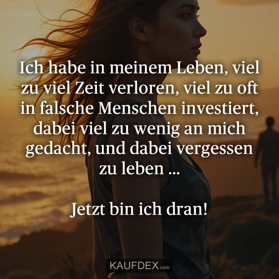 Ich habe in meinem Leben, viel zu viel Zeit verloren, viel zu oft in falsche Menschen investiert, dabei viel zu wenig an mich gedacht, und dabei vergessen zu leben ... Jetzt bin ich dran!