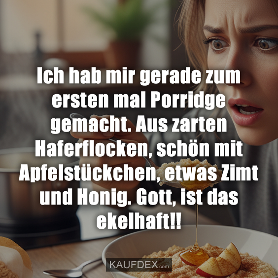 Ich hab mir gerade zum ersten mal Porridge gemacht. Aus zarten Haferflocken, schön mit Apfelstückchen, etwas Zimt und Honig. Gott, ist das ekelhaft!!