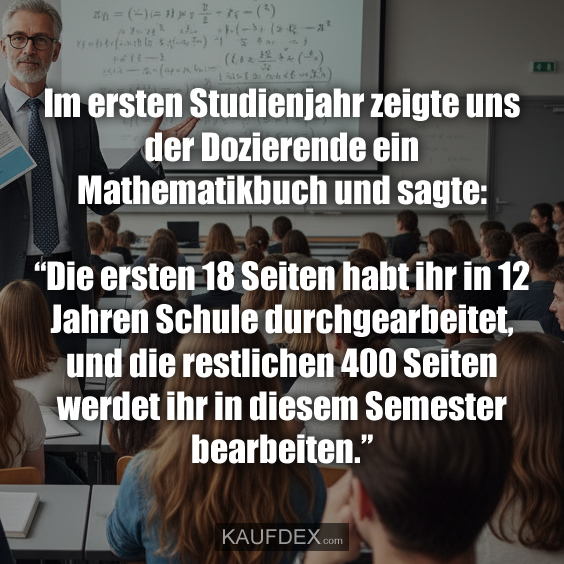 Im ersten Studienjahr zeigte uns der Dozierende ein Mathematikbuch und sagte: “Die ersten 18 Seiten habt ihr in 12 Jahren Schule durchgearbeitet, und die restlichen 400 Seiten werdet ihr in diesem Semester bearbeiten.”