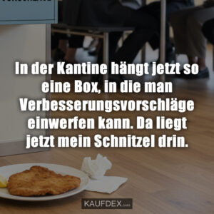 In der Kantine hängt jetzt so eine Box, in die man Verbesserungsvorschläge einwerfen kann. Da liegt jetzt mein Schnitzel drin.