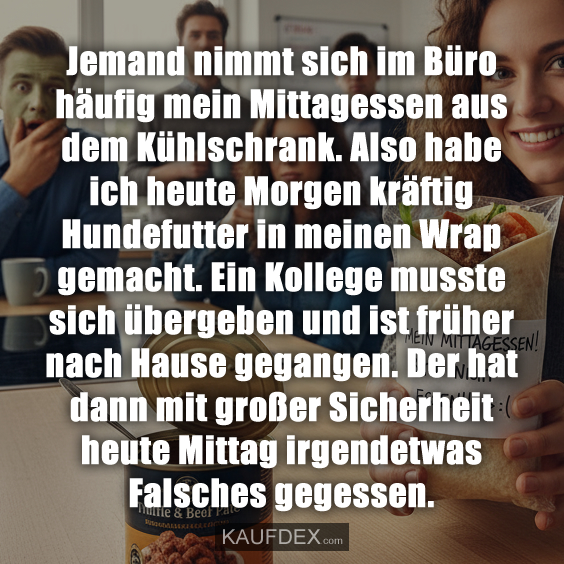 Jemand nimmt sich im Büro häufig mein Mittagessen aus dem Kühlschrank. Also habe ich heute Morgen kräftig Hundefutter in meinen Wrap gemacht. Ein Kollege musste sich übergeben und ist früher nach Hause gegangen. Der hat dann mit großer Sicherheit heute Mittag irgendetwas Falsches gegessen.