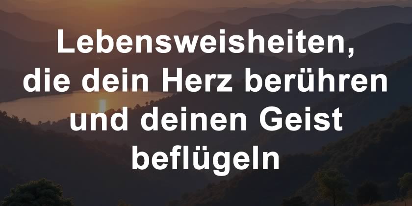 Lebensweisheiten, die dein Herz berühren und deinen Geist beflügeln