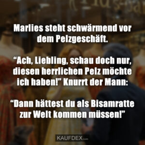 Marlies steht schwärmend vor dem Pelzgeschäft. “Ach, Liebling, schau doch nur, diesen herrlichen Pelz möchte ich haben!” Knurrt der Mann: “Dann hättest du als Bisamratte zur Welt kommen müssen!”
