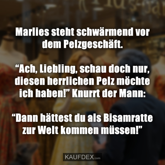 Marlies steht schwärmend vor dem Pelzgeschäft. “Ach, Liebling, schau doch nur, diesen herrlichen Pelz möchte ich haben!” Knurrt der Mann: “Dann hättest du als Bisamratte zur Welt kommen müssen!”