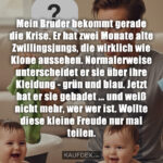 Mein Bruder bekommt gerade die Krise. Er hat zwei Monate alte Zwillingsjungs, die wirklich wie Klone aussehen. Normalerweise unterscheidet er sie über ihre Kleidung - grün und blau. Jetzt hat er sie gebadet ... und weiß nicht mehr, wer wer ist. Wollte diese kleine Freude nur mal teilen.