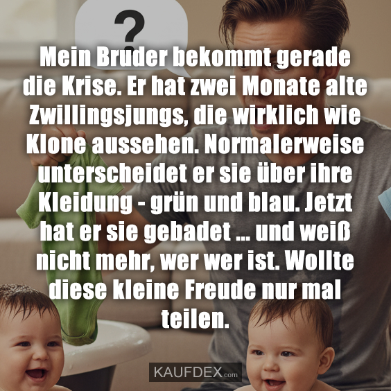 Mein Bruder bekommt gerade die Krise. Er hat zwei Monate alte Zwillingsjungs, die wirklich wie Klone aussehen. Normalerweise unterscheidet er sie über ihre Kleidung - grün und blau. Jetzt hat er sie gebadet ... und weiß nicht mehr, wer wer ist. Wollte diese kleine Freude nur mal teilen.