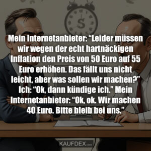 Mein Internetanbieter: “Leider müssen wir wegen der echt hartnäckigen Inflation den Preis von 50 Euro auf 55 Euro erhöhen. Das fällt uns nicht leicht, aber was sollen wir machen?” Ich: “Ok, dann kündige ich.” Mein Internetanbieter: “Ok, ok. Wir machen 40 Euro. Bitte bleib bei uns.”