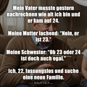 Mein Vater musste gestern nachrechnen wie alt ich bin und er kam auf 24. Meine Mutter lachend: “Nein, er ist 23.” Meine Schwester: “Ob 23 oder 24 ist doch auch egal.” Ich, 22, fassungslos und suche eine neue Familie.