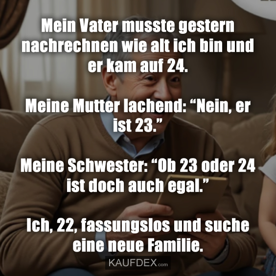 Mein Vater musste gestern nachrechnen wie alt ich bin und er kam auf 24. Meine Mutter lachend: “Nein, er ist 23.” Meine Schwester: “Ob 23 oder 24 ist doch auch egal.” Ich, 22, fassungslos und suche eine neue Familie.