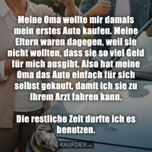 Meine Oma wollte mir damals mein erstes Auto kaufen. Meine Eltern waren dagegen, weil sie nicht wollten, dass sie so viel Geld für mich ausgibt. Also hat meine Oma das Auto einfach für sich selbst gekauft, damit ich sie zu ihrem Arzt fahren kann. Die restliche Zeit durfte ich es benutzen.