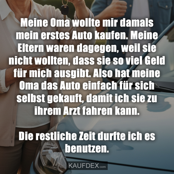 Meine Oma wollte mir damals mein erstes Auto kaufen. Meine Eltern waren dagegen, weil sie nicht wollten, dass sie so viel Geld für mich ausgibt. Also hat meine Oma das Auto einfach für sich selbst gekauft, damit ich sie zu ihrem Arzt fahren kann. Die restliche Zeit durfte ich es benutzen.