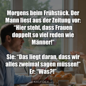 Morgens beim Frühstück. Der Mann liest aus der Zeitung vor: “Hier steht, dass Frauen doppelt so viel reden wie Männer!” Sie: “Das liegt daran, dass wir alles zweimal sagen müssen!” Er: “Was?!”