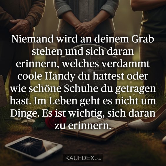 Niemand wird an deinem Grab stehen und sich daran erinnern, welches verdammt coole Handy du hattest oder wie schöne Schuhe du getragen hast. Im Leben geht es nicht um Dinge. Es ist wichtig, sich daran zu erinnern.