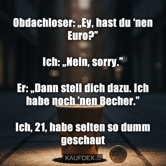 Obdachloser: „Ey, hast du ‘nen Euro?” Ich: „Nein, sorry.” Er: „Dann stell dich dazu. Ich habe noch ’nen Becher.” Ich, 21, habe selten so dumm geschaut