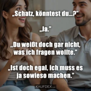 „Schatz, könntest du...?” „Ja.” ,,Du weißt doch gar nicht, was ich fragen wollte.” „Ist doch egal, ich muss es ja sowieso machen.”