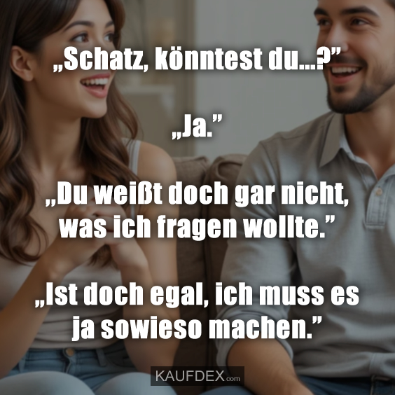 „Schatz, könntest du...?” „Ja.” ,,Du weißt doch gar nicht, was ich fragen wollte.” „Ist doch egal, ich muss es ja sowieso machen.”