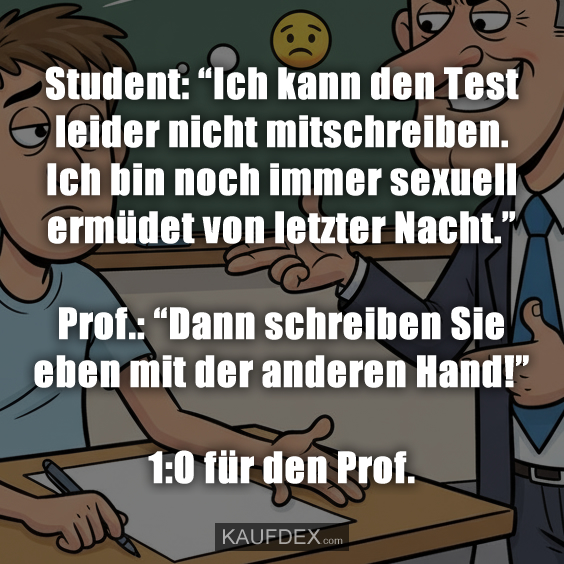 Student: “Ich kann den Test leider nicht mitschreiben. Ich bin noch immer sexuell ermüdet von letzter Nacht.” Prof.: “Dann schreiben Sie eben mit der anderen Hand!” 1:0 für den Prof.