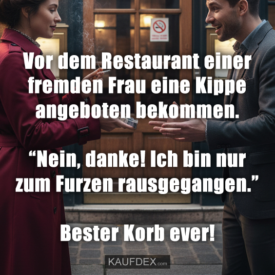 Vor dem Restaurant einer fremden Frau eine Kippe angeboten bekommen. “Nein, danke! Ich bin nur zum Furzen rausgegangen.” Bester Korb ever!