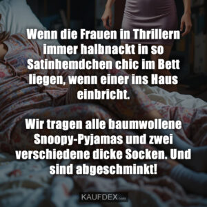 Wenn die Frauen in Thrillern immer halbnackt in so Satinhemdchen chic im Bett liegen, wenn einer ins Haus einbricht. Wir tragen alle baumwollene Snoopy-Pyjamas und zwei verschiedene dicke Socken. Und sind abgeschminkt!
