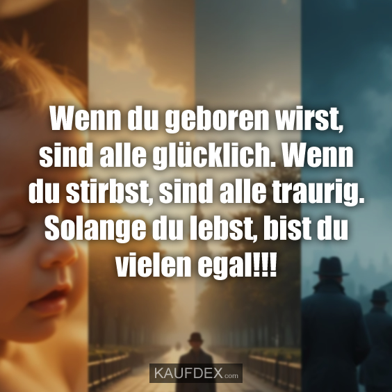 Wenn du geboren wirst, sind alle glücklich. Wenn du stirbst, sind alle traurig. Solange du lebst, bist du vielen egal!!!