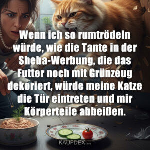 Wenn ich so rumtrödeln würde, wie die Tante in der Sheba-Werbung, die das Futter noch mit Grünzeug dekoriert, würde meine Katze die Tür eintreten und mir Körperteile abbeißen.