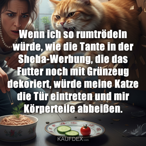 Wenn ich so rumtrödeln würde, wie die Tante in der Sheba-Werbung, die das Futter noch mit Grünzeug dekoriert, würde meine Katze die Tür eintreten und mir Körperteile abbeißen.